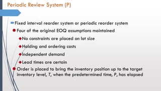Periodic Review System (P)
Fixed interval reorder system or periodic reorder system
 Four of the original EOQ assumptions maintained
No constraints are placed on lot size
Holding and ordering costs
Independent demand
Lead times are certain
 Order is placed to bring the inventory position up to the target
inventory level, T, when the predetermined time, P, has elapsed
 
