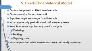 5. Fixed-Order-Interval Model
Orders are placed at fixed time intervals
Order quantity for next interval?
Suppliers might encourage fixed intervals
May require only periodic checks of inventory levels
Items from same supplier may yield savings in:
Ordering
Packing
Shipping costs
May be practical when inventories cannot be closely monitored
 