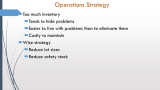 Operations Strategy
Too much inventory
Tends to hide problems
Easier to live with problems than to eliminate them
Costly to maintain
Wise strategy
Reduce lot sizes
Reduce safety stock
 