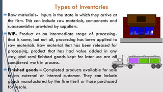 Raw materials- Inputs in the state in which they arrive at
the firm. This can include raw materials, components and
subassemblies provided by suppliers.
WIP- Product at an intermediate stage of processing-
that is some, but not all, processing has been applied to
raw materials. Raw material that has been released for
processing, product that has had value added in any
way, and semi finished goods kept for later use are all
considered work in process.
Finished goods – Completed products available for sale
to an external or internal customer. They can include
goods manufactured by the firm itself or those purchased
for resale.
Types of Inventories
 