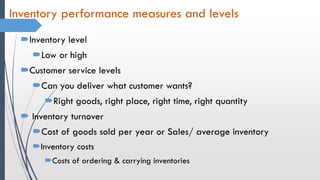 Inventory performance measures and levels
Inventory level
Low or high
Customer service levels
Can you deliver what customer wants?
Right goods, right place, right time, right quantity
 Inventory turnover
Cost of goods sold per year or Sales/ average inventory
Inventory costs
Costs of ordering & carrying inventories
 