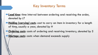 Key Inventory Terms
Lead time: time interval between ordering and receiving the order,
denoted by LT
Holding (carrying) costs: cost to carry an item in inventory for a length
of time, usually a year, denoted by H
Ordering costs: costs of ordering and receiving inventory, denoted by S
Shortage costs: costs when demand exceeds supply
 