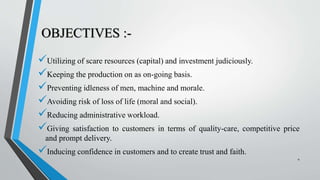 OBJECTIVES :-
Utilizing of scare resources (capital) and investment judiciously.
Keeping the production on as on-going basis.
Preventing idleness of men, machine and morale.
Avoiding risk of loss of life (moral and social).
Reducing administrative workload.
Giving satisfaction to customers in terms of quality-care, competitive price
and prompt delivery.
Inducing confidence in customers and to create trust and faith.
4
 