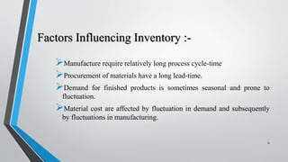 Factors Influencing Inventory :-
Manufacture require relatively long process cycle-time
Procurement of materials have a long lead-time.
Demand for finished products is sometimes seasonal and prone to
fluctuation.
Material cost are affected by fluctuation in demand and subsequently
by fluctuations in manufacturing.
6
 
