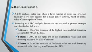 A-B-C Classification :-
A-B-C analysis states that when a large number of items are involved,
relatively a few item account for a major part of activity, based on annual
value of consumption of items.
According to A-B-C analysis, inventories are reported in percent averages
and classified as follows :-
A-items :- 15% of the items are of the highest value and their inventory
accounts for 70% of the total.
B-Items :- 20% of the items are of the intermediate value and their
inventory accounts for 20% of the total
C-Items :-65% of the items are of the lowest value and their inventory
accounts for the relatively small balance i.e., 10% 8
 