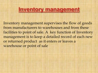 Inventory management supervises the flow of goods
from manufacturers to warehouses and from these
facilities to point of sale. A key function of Inventory
management is to keep a detailed record of each new
or returned product as it enters or leaves a
warehouse or point of sale
 