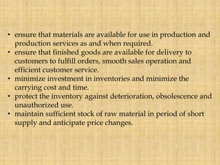 • ensure that materials are available for use in production and
production services as and when required.
• ensure that finished goods are available for delivery to
customers to fulfill orders, smooth sales operation and
efficient customer service.
• minimize investment in inventories and minimize the
carrying cost and time.
• protect the inventory against deterioration, obsolescence and
unauthorized use.
• maintain sufficient stock of raw material in period of short
supply and anticipate price changes.
 