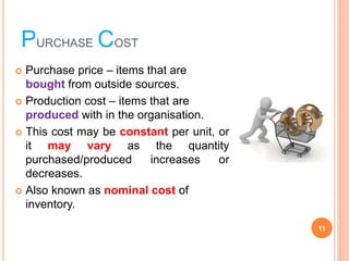 PURCHASE COST
? Purchase price ¨C items that are
bought from outside sources.
? Production cost ¨C items that are
produced with in the organisation.
? This cost may be constant per unit, or
it may vary as the quantity
purchased/produced increases or
decreases.
? Also known as nominal cost of
inventory.
11