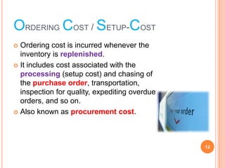 ORDERING COST / SETUP-COST
? Ordering cost is incurred whenever the
inventory is replenished.
? It includes cost associated with the
processing (setup cost) and chasing of
the purchase order, transportation,
inspection for quality, expediting overdue
orders, and so on.
? Also known as procurement cost.
12