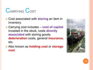 CARRYING COST
? Cost associated with storing an item in
inventory.
? Carrying cost includes ¨C cost of capital
invested in the stock, costs directly
associated with storing goods,
deterioration costs, general insurance,
etc.
? Also known as holding cost or storage
cost.
13