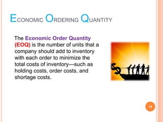 ECONOMIC ORDERING QUANTITY
The Economic Order Quantity
(EOQ) is the number of units that a
company should add to inventory
with each order to minimize the
total costs of inventory¡ªsuch as
holding costs, order costs, and
shortage costs.
15