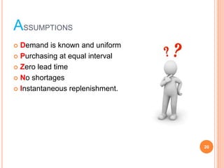 ASSUMPTIONS
? Demand is known and uniform
? Purchasing at equal interval
? Zero lead time
? No shortages
? Instantaneous replenishment.
20
