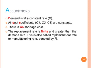 ASSUMPTIONS
? Demand is at a constant rate (D).
? All cost coefficients (C1, C2, C3) are constants.
? There is no shortage cost.
? The replacement rate is finite and greater than the
demand rate. This is also called replenishment rate
or manufacturing rate, denoted by R.
22