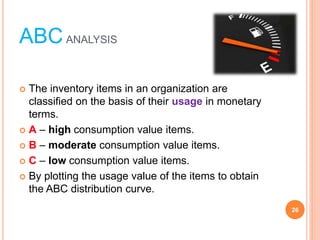 ABCANALYSIS
? The inventory items in an organization are
classified on the basis of their usage in monetary
terms.
? A ¨C high consumption value items.
? B ¨C moderate consumption value items.
? C ¨C low consumption value items.
? By plotting the usage value of the items to obtain
the ABC distribution curve.
26