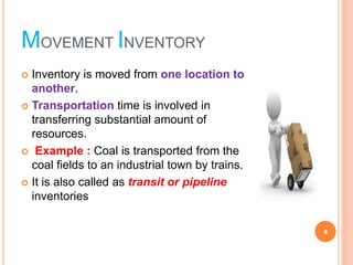 MOVEMENT INVENTORY
? Inventory is moved from one location to
another.
? Transportation time is involved in
transferring substantial amount of
resources.
? Example : Coal is transported from the
coal fields to an industrial town by trains.
? It is also called as transit or pipeline
inventories
4