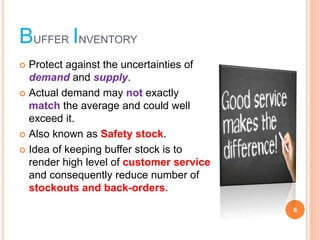 BUFFER INVENTORY
? Protect against the uncertainties of
demand and supply.
? Actual demand may not exactly
match the average and could well
exceed it.
? Also known as Safety stock.
? Idea of keeping buffer stock is to
render high level of customer service
and consequently reduce number of
stockouts and back-orders.
6