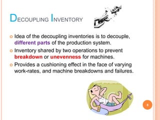 DECOUPLING INVENTORY
? Idea of the decoupling inventories is to decouple,
different parts of the production system.
? Inventory shared by two operations to prevent
breakdown or unevenness for machines.
? Provides a cushioning effect in the face of varying
work-rates, and machine breakdowns and failures.
8