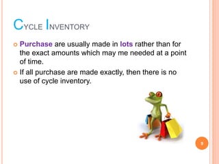 CYCLE INVENTORY
? Purchase are usually made in lots rather than for
the exact amounts which may me needed at a point
of time.
? If all purchase are made exactly, then there is no
use of cycle inventory.
9