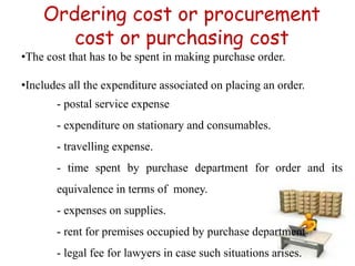 Ordering cost or procurement
cost or purchasing cost
•The cost that has to be spent in making purchase order.
•Includes all the expenditure associated on placing an order.
- postal service expense
- expenditure on stationary and consumables.
- travelling expense.
- time spent by purchase department for order and its
equivalence in terms of money.
- expenses on supplies.
- rent for premises occupied by purchase department
- legal fee for lawyers in case such situations arises.
 