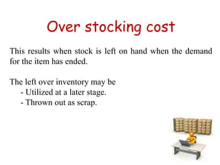 Over stocking cost
This results when stock is left on hand when the demand
for the item has ended.
The left over inventory may be
- Utilized at a later stage.
- Thrown out as scrap.
 