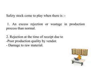 Safety stock come to play when there is :-
1. An excess rejection or wastage in production
process than normal.
2. Rejection at the time of receipt due to
-Poor production quality by vendor.
- Damage to raw material.
 