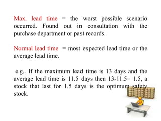 Max. lead time = the worst possible scenario
occurred. Found out in consultation with the
purchase department or past records.
Normal lead time = most expected lead time or the
average lead time.
e.g.. If the maximum lead time is 13 days and the
average lead time is 11.5 days then 13-11.5= 1.5, a
stock that last for 1.5 days is the optimum safety
stock.
 