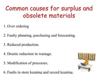 Common causes for surplus and
obsolete materials
1. Over ordering
2. Faulty planning, purchasing and forecasting.
3. Reduced production.
4. Drastic reduction in wastage.
5. Modification of processes.
6. Faults in store keeping and record keeping.
 