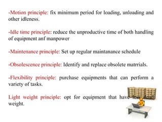 -Motion principle: fix minimum period for loading, unloading and
other idleness.
-Idle time principle: reduce the unproductive time of both handling
of equipment anf manpower
-Maintenance principle: Set up regular maintanance schedule
-Obsolescence principle: Identify and replace obsolete matrrials.
-Flexibility principle: purchase equipments that can perform a
variety of tasks.
Light weight principle: opt for equipment that have less dead
weight.
 