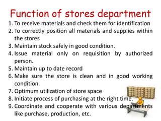 Function of stores department
1. To receive materials and check them for identification
2. To correctly position all materials and supplies within
the stores
3. Maintain stock safely in good condition.
4. Issue material only on requisition by authorized
person.
5. Maintain up to date record
6. Make sure the store is clean and in good working
condition.
7. Optimum utilization of store space
8. Initiate process of purchasing at the right time.
9. Coordinate and cooperate with various departments
like purchase, production, etc.
 