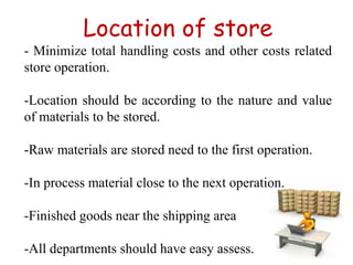 Location of store
- Minimize total handling costs and other costs related
store operation.
-Location should be according to the nature and value
of materials to be stored.
-Raw materials are stored need to the first operation.
-In process material close to the next operation.
-Finished goods near the shipping area
-All departments should have easy assess.
 