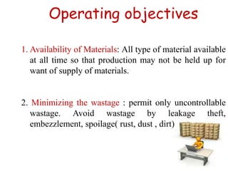 Operating objectives
1. Availability of Materials: All type of material available
at all time so that production may not be held up for
want of supply of materials.
2. Minimizing the wastage : permit only uncontrollable
wastage. Avoid wastage by leakage theft,
embezzlement, spoilage( rust, dust , dirt)
 