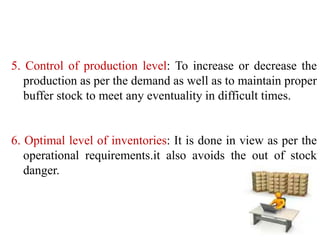 5. Control of production level: To increase or decrease the
production as per the demand as well as to maintain proper
buffer stock to meet any eventuality in difficult times.
6. Optimal level of inventories: It is done in view as per the
operational requirements.it also avoids the out of stock
danger.
 