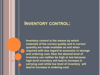 INVENTORY CONTROL:
Inventory control is the means by which
materials of the correct quality and in correct
quantity are made available as and when
required with due regard to economic in storage
and ordering cost. Hear the desired level of
inventory can neither be high or low because
high level inventory will lead to increase in
carrying cost while low level of inventory will
lead to increase in ordering cost
 