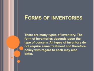 FORMS OF INVENTORIES
There are many types of inventory. The
form of inventories depends upon the
type of concern. All types of inventory do
not require same treatment and therefore
policy with regard to each may also
differ.
 