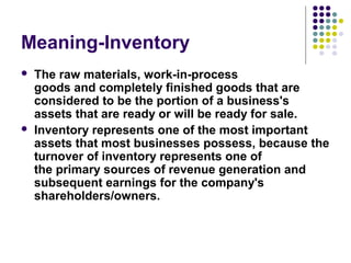 Meaning-Inventory
 The raw materials, work-in-process 
goods and completely finished goods that are 
considered to be the portion of a business's 
assets that are ready or will be ready for sale.
 Inventory represents one of the most important 
assets that most businesses possess, because the 
turnover of inventory represents one of 
the primary sources of revenue generation and 
subsequent earnings for the company's 
shareholders/owners.
 