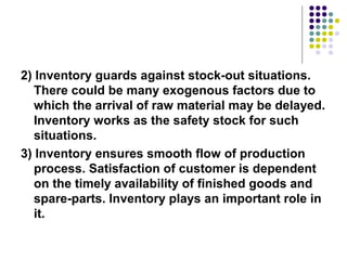 2) Inventory guards against stock-out situations. 
There could be many exogenous factors due to 
which the arrival of raw material may be delayed. 
Inventory works as the safety stock for such 
situations.
3) Inventory ensures smooth flow of production 
process. Satisfaction of customer is dependent 
on the timely availability of finished goods and 
spare-parts. Inventory plays an important role in 
it.
 