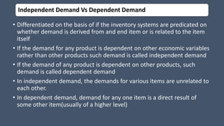 Independent Demand Vs Dependent Demand
• Differentiated on the basis of if the inventory systems are predicated on
whether demand is derived from and end item or is related to the item
itself
• If the demand for any product is dependent on other economic variables
rather than other products such demand is called independent demand
• If the demand of any product is dependent on other products, such
demand is called dependent demand
• In independent demand, the demands for various items are unrelated to
each other.
• In dependent demand, demand for any one item is a direct result of
some other item(usually of a higher level)
 