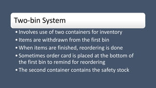 Two-bin System
•Involves use of two containers for inventory
•Items are withdrawn from the first bin
•When items are finished, reordering is done
•Sometimes order card is placed at the bottom of
the first bin to remind for reordering
•The second container contains the safety stock
 
