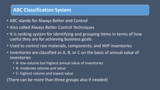 ABC Classification System
• ABC stands for Always Better and Control
• Also called Always Better Control Techniques
• It is ranking system for identifying and grouping items in terms of how
useful they are for achieving business goals.
• Used to control raw materials, components, and WIP inventories
• Inventories are classified as A, B, or C on the basis of annual value of
inventories
• A- low volume but highest annual value of inventories
• B- moderate volume and value
• C- highest volume and lowest value
(There can be more than three groups also if needed)
 