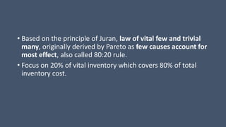 • Based on the principle of Juran, law of vital few and trivial
many, originally derived by Pareto as few causes account for
most effect, also called 80:20 rule.
• Focus on 20% of vital inventory which covers 80% of total
inventory cost.
 
