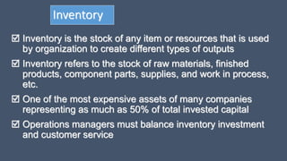 Inventory
 Inventory is the stock of any item or resources that is used
by organization to create different types of outputs
 Inventory refers to the stock of raw materials, finished
products, component parts, supplies, and work in process,
etc.
 One of the most expensive assets of many companies
representing as much as 50% of total invested capital
 Operations managers must balance inventory investment
and customer service
 