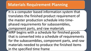 Materials Requirement Planning
It is a computer based information system that
translates the finished product requirement of
the master production schedule into time-
phased requirements for subassemblies,
component parts, and raw materials
MRP begins with a schedule for finished goods
that is converted into a schedule of requirements
for the subassemblies, component parts, and raw
materials needed to produce the finished items
in the specified time frame
 