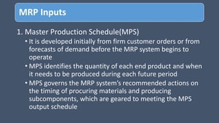 MRP Inputs
1. Master Production Schedule(MPS)
• It is developed initially from firm customer orders or from
forecasts of demand before the MRP system begins to
operate
• MPS identifies the quantity of each end product and when
it needs to be produced during each future period
• MPS governs the MRP system’s recommended actions on
the timing of procuring materials and producing
subcomponents, which are geared to meeting the MPS
output schedule
 