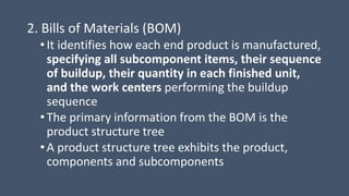 2. Bills of Materials (BOM)
• It identifies how each end product is manufactured,
specifying all subcomponent items, their sequence
of buildup, their quantity in each finished unit,
and the work centers performing the buildup
sequence
• The primary information from the BOM is the
product structure tree
• A product structure tree exhibits the product,
components and subcomponents
 