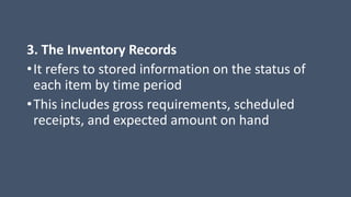 3. The Inventory Records
•It refers to stored information on the status of
each item by time period
•This includes gross requirements, scheduled
receipts, and expected amount on hand
 