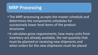 MRP Processing
• The MRP processing accepts the master schedule and
determines the components schedules for
successively lower level items of the product
structures
• It calculates gross requirements, how many units from
inventory are already available, the net quantity that
must be planned or receiving new shipments and
when orders for the new shipments mush be placed
 