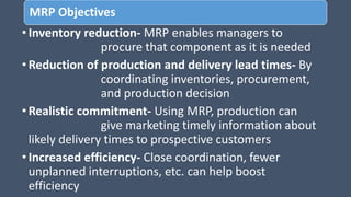 MRP Objectives
•Inventory reduction- MRP enables managers to
procure that component as it is needed
•Reduction of production and delivery lead times- By
coordinating inventories, procurement,
and production decision
•Realistic commitment- Using MRP, production can
give marketing timely information about
likely delivery times to prospective customers
•Increased efficiency- Close coordination, fewer
unplanned interruptions, etc. can help boost
efficiency
 