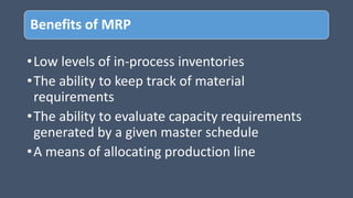 Benefits of MRP
•Low levels of in-process inventories
•The ability to keep track of material
requirements
•The ability to evaluate capacity requirements
generated by a given master schedule
•A means of allocating production line
 