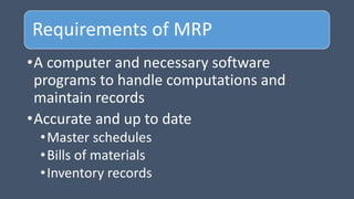 Requirements of MRP
•A computer and necessary software
programs to handle computations and
maintain records
•Accurate and up to date
•Master schedules
•Bills of materials
•Inventory records
 