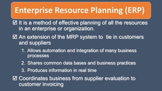 Enterprise Resource Planning (ERP)
 It is a method of effective planning of all the resources
in an enterprise or organization.
 An extension of the MRP system to tie in customers
and suppliers
1. Allows automation and integration of many business
processes
2. Shares common data bases and business practices
3. Produces information in real time
 Coordinates business from supplier evaluation to
customer invoicing
 